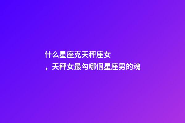 什么星座克天秤座女，天秤女最勾哪個星座男的魂-第1張-觀點-玄機派